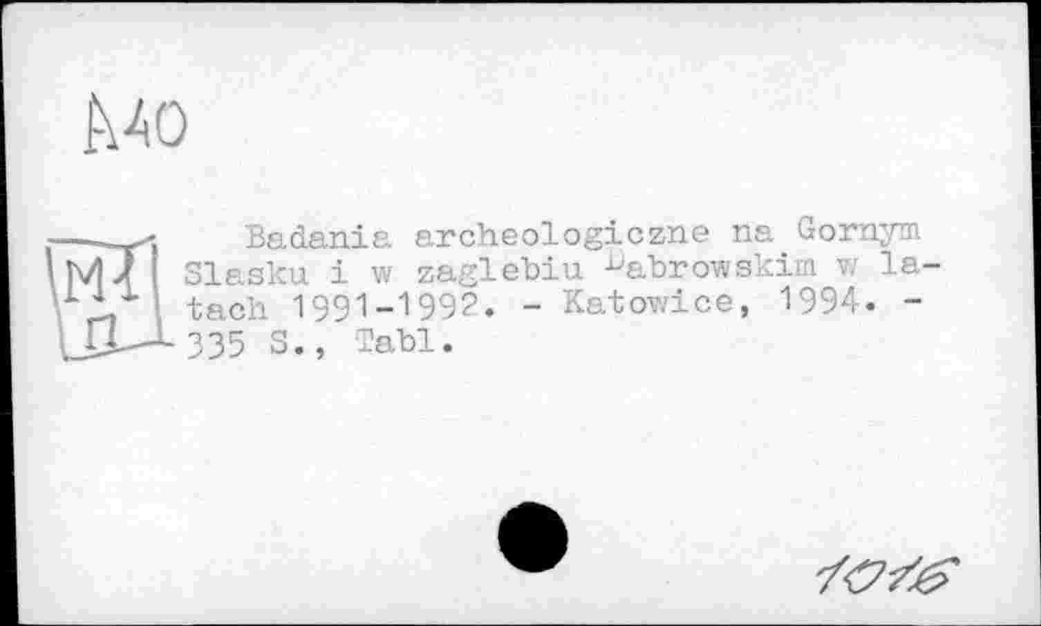 ﻿Mo
--Badania archeologiczne na Gornym
Ш J I Slasku і w zaglebiu ^abrowskim w la-tach 1991-1992. - Katowice, 1994. -
ЦХ-^-ЗЗЗ S., Tabl.
